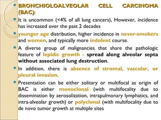  BRONCHIOLOALVEOLAR CELL CARCINOMABRONCHIOLOALVEOLAR CELL CARCINOMA
(BAC)(BAC):
 It is uncommon (<4% of all lung cancers), However, incidence
has increased over the past 2 decades
 younger age distribution, higher incidence in never-smokers
and women, and typically more indolent course.
 A diverse group of malignancies that share the pathologic
feature of lepidic growth - spread along alveolar septa
without associated lung destruction.
 In addition, there is absence of stromal, vascular, or
pleural invasion.
 Presentation can be either solitary or multifocal as origin of
BAC is either monoclonal (with multifocality due to
dissemination by aerosolization, intrapulmonary lymphatics, and
intra-alveolar growth) or polyclonal (with multifocality due to
de novo tumor growth at multiple sites
 