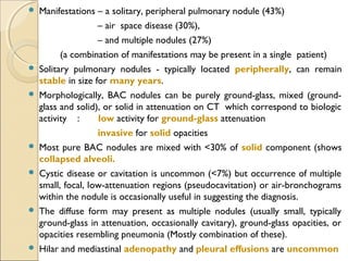  Manifestations – a solitary, peripheral pulmonary nodule (43%)
– air space disease (30%),
– and multiple nodules (27%)
(a combination of manifestations may be present in a single patient)
 Solitary pulmonary nodules - typically located peripherally, can remain
stable in size for many years.
 Morphologically, BAC nodules can be purely ground-glass, mixed (ground-
glass and solid), or solid in attenuation on CT which correspond to biologic
activity : low activity for ground-glass attenuation
invasive for solid opacities
 Most pure BAC nodules are mixed with <30% of solid component (shows
collapsed alveoli.
 Cystic disease or cavitation is uncommon (<7%) but occurrence of multiple
small, focal, low-attenuation regions (pseudocavitation) or air-bronchograms
within the nodule is occasionally useful in suggesting the diagnosis.
 The diffuse form may present as multiple nodules (usually small, typically
ground-glass in attenuation, occasionally cavitary), ground-glass opacities, or
opacities resembling pneumonia (Mostly combination of these).
 Hilar and mediastinal adenopathy and pleural effusions are uncommon
 