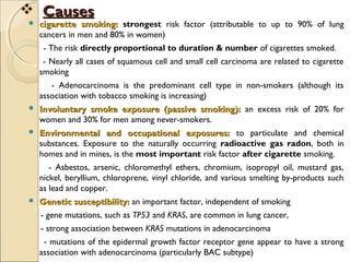  CausesCauses
 cigarette smoking:cigarette smoking: strongest risk factor (attributable to up to 90% of lung
cancers in men and 80% in women)
- The risk directly proportional to duration & number of cigarettes smoked.
- Nearly all cases of squamous cell and small cell carcinoma are related to cigarette
smoking
- Adenocarcinoma is the predominant cell type in non-smokers (although its
association with tobacco smoking is increasing)
 Involuntary smoke exposure (passive smoking):Involuntary smoke exposure (passive smoking): an excess risk of 20% for
women and 30% for men among never-smokers.
 Environmental and occupational exposures:Environmental and occupational exposures: to particulate and chemical
substances. Exposure to the naturally occurring radioactive gas radon, both in
homes and in mines, is the most important risk factor after cigarette smoking.
- Asbestos, arsenic, chloromethyl ethers, chromium, isopropyl oil, mustard gas,
nickel, beryllium, chloroprene, vinyl chloride, and various smelting by-products such
as lead and copper.
 Genetic susceptibility:Genetic susceptibility: an important factor, independent of smoking
- gene mutations, such as TP53 and KRAS, are common in lung cancer,
- strong association between KRAS mutations in adenocarcinoma
- mutations of the epidermal growth factor receptor gene appear to have a strong
association with adenocarcinoma (particularly BAC subtype)
 