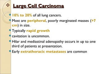  Large Cell CarcinomaLarge Cell Carcinoma
10% to 20% of all lung cancers.
Most are peripheral, poorly marginated masses (>7
cm) in size.
Typically rapid growth
cavitation is uncommon.
Hilar and mediastinal adenopathy occurs in up to one
third of patients at presentation.
Early extrathoracic metastases are common
 