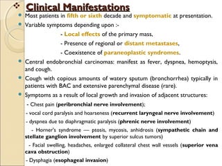  Clinical ManifestationsClinical Manifestations
 Most patients in fifth or sixth decade and symptomatic at presentation.
 Variable symptoms depending upon :-
- Local effects of the primary mass,
- Presence of regional or distant metastases,
- Coexistence of paraneoplastic syndromes.
 Central endobronchial carcinomas: manifest as fever, dyspnea, hemoptysis,
and cough.
 Cough with copious amounts of watery sputum (bronchorrhea) typically in
patients with BAC and extensive parenchymal disease (rare).
 Symptoms as a result of local growth and invasion of adjacent structures:   
- Chest pain (peribronchial nerve involvement);
- vocal cord paralysis and hoarseness (recurrent laryngeal nerve involvement)
- dyspnea due to diaphragmatic paralysis (phrenic nerve involvement)
- Horner's syndrome — ptosis, mycosis, anhidrosis (sympathetic chain and
stellate ganglion involvement by superior sulcus tumors)
- Facial swelling, headaches, enlarged collateral chest wall vessels (superior vena
cava obstruction)
- Dysphagia (esophageal invasion)
 