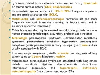 Symptoms related to extrathoracic metastases are mostly bone pain
or central nervous system (CNS) abnormalities.
 Paraneoplastic syndromes occur in 10% to 20% of lung cancer patients
and are usually associated with SCLC.
 Antidiuretic and adrenocorticotropic hormones are the more
frequently excreted hormones resulting in hyponatremia and in
Cushing's syndrome respectively.
 Other hormones that may be elevated are calcitonin, growth hormone,
human chorionic gonadotropin, and, rarely, prolactin and serotonin.
 Neurologic paraneoplastic syndromes (Lambert-Eaton myasthenic
syndrome, paraneoplastic cerebellar degeneration, paraneoplastic
encephalomyelitis, paraneoplastic sensory neuropathy) are rare and are
usually associated with SCLC.
 The neurologic symptoms typically precede the diagnosis of lung
cancer by up to 2 years & progress rapidly.
 Miscellaneous paraneoplastic syndromes associated with lung cancer
include acanthosis nigricans, dermatomyositis, disseminated
intravascular coagulation, and hypertrophic pulmonary
osteoarthropathy (most common, upto 17%).
 
