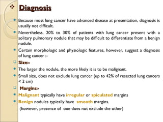  DiagnosisDiagnosis
 Because most lung cancer have advanced disease at presentation, diagnosis is
usually not difficult.
 Nevertheless, 20% to 30% of patients with lung cancer present with a
solitary pulmonary nodule that may be difficult to differentiate from a benign
nodule.
 Certain morphologic and physiologic features, however, suggest a diagnosis
of lung cancer :-
 Size:-Size:-
 The larger the nodule, the more likely it is to be malignant.
 Small size, does not exclude lung cancer (up to 42% of resected lung cancers
< 2 cm)
 Margins:-Margins:-
 Malignant typically have irregular or spiculated margins
 Benign nodules typically have smooth margins.
(however, presence of one does not exclude the other)
 