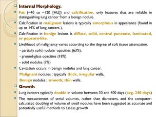  Internal Morphology.Internal Morphology.
 Fat ( 40 to 120 [HU]) and− − calcification, only features that are reliable in
distinguishing lung cancer from a benign nodule.
 Calcification in malignant lesions is typically amorphous in appearance (found in
up to 14% of lung cancers ).
 Calcification in benign lesions is diffuse, solid, central punctate, laminated,
or popcorn-like.
 Likelihood of malignancy varies according to the degree of soft tissue attenuation.
- partially solid nodular opacities (63%),
- ground-glass opacities (18%)
- solid nodules (7%)
 Cavitation occurs in benign nodules and lung cancer.
Malignant nodules : typically thick, irregular walls,
Benign nodules : smooth, thin walls.
 GrowthGrowth.
 Lung cancers typically double in volume between 30 and 400 days (avg. 240 days)
 The measurement of serial volumes, rather than diameters, and the computer-
calculated doubling of volume of small nodules have been suggested as accurate and
potentially useful methods to assess growth
 