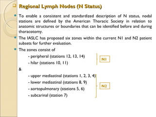  To enable a consistent and standardized description of N status, nodal
stations are defined by the American Thoracic Society in relation to
anatomic structures or boundaries that can be identified before and during
thoracotomy.
 The IASLC has proposed six zones within the current N1 and N2 patient
subsets for further evaluation.
 The zones consist of
- peripheral (stations 12, 13, 14)
- hilar (stations 10, 11)
&
- upper mediastinal (stations 1, 2, 3, 4)
- lower mediastinal (stations 8, 9)
- aortopulmonary (stations 5, 6)
- subcarinal (station 7)
 Regional Lymph Nodes (N Status)Regional Lymph Nodes (N Status)
N1
N2
 