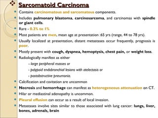  Contains carcinomatous and sarcomatous components.
 Includes pulmonary blastoma, carcinosarcoma, and carcinomas with spindle
or giant cells.
 Rare - 0.3% to 1%
 Most patients are men, mean age at presentation :65 yrs (range, 44 to 78 yrs).
 Usually localized at presentation, distant metastases occur frequently, prognosis is
poor.
 Mostly present with cough, dyspnea, hemoptysis, chest pain, or weight loss.
 Radiologically manifest as either
- large peripheral masses or
- polypoid endobronchial lesions with atelectasis or
- postobstructive pneumonia.
 Calcification and cavitation are uncommon
 Necrosis and hemorrhage can manifest as heterogeneous attenuation on CT.
 Hilar or mediastinal adenopathy is uncommon.
 Pleural effusion can occur as a result of local invasion.
 Metastases involve sites similar to those associated with lung cancer: lungs, liver,
bones, adrenals, brain
 Sarcomatoid CarcinomaSarcomatoid Carcinoma
 