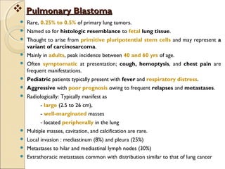  Rare, 0.25% to 0.5% of primary lung tumors.
 Named so for histologic resemblance to fetal lung tissue.
 Thought to arise from primitive pluripotential stem cells and may represent a
variant of carcinosarcoma.
 Mainly in adults, peak incidence between 40 and 60 yrs of age.
 Often symptomatic at presentation; cough, hemoptysis, and chest pain are
frequent manifestations.
 Pediatric patients typically present with fever and respiratory distress.
 Aggressive with poor prognosis owing to frequent relapses and metastases.
 Radiologically: Typically manifest as
- large (2.5 to 26 cm),
- well-marginated masses
- located peripherally in the lung
 Multiple masses, cavitation, and calcification are rare.
 Local invasion : mediastinum (8%) and pleura (25%)
 Metastases to hilar and mediastinal lymph nodes (30%)
 Extrathoracic metastases common with distribution similar to that of lung cancer
 Pulmonary BlastomaPulmonary Blastoma
 