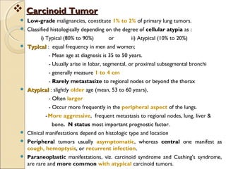  Low-grade malignancies, constitute 1% to 2% of primary lung tumors.
 Classified histologically depending on the degree of cellular atypia as :
i) Typical (80% to 90%) or ii) Atypical (10% to 20%)
 TypicalTypical : equal frequency in men and women;
- Mean age at diagnosis is 35 to 50 years.
- Usually arise in lobar, segmental, or proximal subsegmental bronchi
- generally measure 1 to 4 cm
- Rarely metastasize to regional nodes or beyond the thorax
 AtypicalAtypical : slightly older age (mean, 53 to 60 years),
- Often larger
- Occur more frequently in the peripheral aspect of the lungs.
-More aggressive, frequent metastasis to regional nodes, lung, liver &
bone. N status most important prognostic factor.
 Clinical manifestations depend on histologic type and location
 Peripheral tumors usually asymptomatic, whereas central one manifest as
cough, hemoptysis, or recurrent infection.
 Paraneoplastic manifestations, viz. carcinoid syndrome and Cushing's syndrome,
are rare and more common with atypical carcinoid tumors.
 Carcinoid TumorCarcinoid Tumor
 