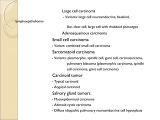 Large cell carcinoma
- Variants: large cell neuroendocrine, basaloid,
lymphoepithelioma-
like, clear cell, large cell with rhabdoid phenotype
Adenosquamous carcinoma
Small cell carcinoma
- Variant: combined small cell carcinoma
Sarcomatoid carcinoma
- Variants: pleomorphic, spindle cell, giant cell, carcinosarcoma,
pulmonary blastoma (pleomorphic carcinoma, spindle
cell carcinoma, giant cell carcinoma)
Carcinoid tumor
- Typical carcinoid
- Atypical carcinoid
Salivary gland tumors
- Mucoepidermoid carcinoma
- Adenoid cystic carcinoma
- Diffuse idiopathic pulmonary neuroendocrine cell hyperplasia
 
