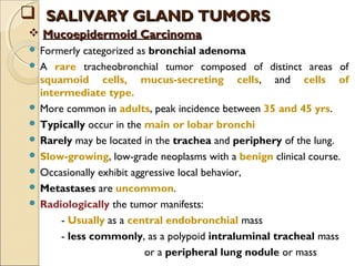  Formerly categorized as bronchial adenoma
 A rare tracheobronchial tumor composed of distinct areas of
squamoid cells, mucus-secreting cells, and cells of
intermediate type.
 More common in adults, peak incidence between 35 and 45 yrs.
 Typically occur in the main or lobar bronchi
 Rarely may be located in the trachea and periphery of the lung.
 Slow-growing, low-grade neoplasms with a benign clinical course.
 Occasionally exhibit aggressive local behavior,
 Metastases are uncommon.
 Radiologically the tumor manifests:
- Usually as a central endobronchial mass
- less commonly, as a polypoid intraluminal tracheal mass
or a peripheral lung nodule or mass
 Mucoepidermoid CarcinomaMucoepidermoid Carcinoma
 SALIVARY GLAND TUMORSSALIVARY GLAND TUMORS
 