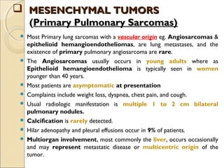  Most Primary lung sarcomas with a vascular origin eg. Angiosarcomas &
epithelioid hemangioendotheliomas, are lung metastases, and the
existence of primary pulmonary angiosarcoma are rare.
 The Angiosarcomas usually occurs in young adults where as
Epithelioid hemangioendothelioma is typically seen in women
younger than 40 years.
 Most patients are asymptomatic at presentation
 Complaints include weight loss, dyspnea, chest pain, and cough.
 Usual radiologic manifestation is multiple 1 to 2 cm bilateral
pulmonary nodules.
 Calcification is rarely detected.
 Hilar adenopathy and pleural effusions occur in 9% of patients.
 Multiorgan involvement, most commonly the liver, occurs occasionally
and may represent metastatic disease or multicentric origin of the
tumor.
 MESENCHYMAL TUMORSMESENCHYMAL TUMORS
((Primary Pulmonary Sarcomas)Primary Pulmonary Sarcomas)
 