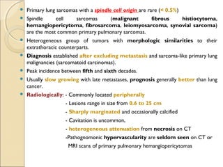  Primary lung sarcomas with a spindle cell origin are rare (< 0.5%)
 Spindle cell sarcomas (malignant fibrous histiocytoma,
hemangiopericytoma, fibrosarcoma, leiomyosarcoma, synovial sarcoma)
are the most common primary pulmonary sarcomas.
 Heterogeneous group of tumors with morphologic similarities to their
extrathoracic counterparts.
 Diagnosis established after excluding metastasis and sarcoma-like primary lung
malignancies (sarcomatoid carcinomas).
 Peak incidence between fifth and sixth decades.
 Usually slow growing with late metastases, prognosis generally better than lung
cancer.
 Radiologically: - Commonly located peripherally
- Lesions range in size from 0.6 to 25 cm
- Sharply marginated and occasionally calcified
- Cavitation is uncommon,
- heterogeneous attenuation from necrosis on CT
-Pathognomonic hypervascularity are seldom seen on CT or
MRI scans of primary pulmonary hemangiopericytomas
 