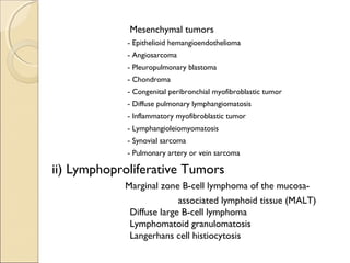 Mesenchymal tumors
- Epithelioid hemangioendothelioma
- Angiosarcoma
- Pleuropulmonary blastoma
- Chondroma
- Congenital peribronchial myofibroblastic tumor
- Diffuse pulmonary lymphangiomatosis
- Inflammatory myofibroblastic tumor
- Lymphangioleiomyomatosis
- Synovial sarcoma
- Pulmonary artery or vein sarcoma
ii) Lymphoproliferative Tumors
Marginal zone B-cell lymphoma of the mucosa-
associated lymphoid tissue (MALT)
Diffuse large B-cell lymphoma
Lymphomatoid granulomatosis
Langerhans cell histiocytosis
 
