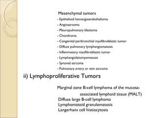 Mesenchymal tumors
- Epithelioid hemangioendothelioma
- Angiosarcoma
- Pleuropulmonary blastoma
- Chondroma
- Congenital peribronchial myofibroblastic tumor
- Diffuse pulmonary lymphangiomatosis
- Inflammatory myofibroblastic tumor
- Lymphangioleiomyomatosis
- Synovial sarcoma
- Pulmonary artery or vein sarcoma
ii) Lymphoproliferative Tumors
Marginal zone B-cell lymphoma of the mucosa-
associated lymphoid tissue (MALT)
Diffuse large B-cell lymphoma
Lymphomatoid granulomatosis
Langerhans cell histiocytosis
 