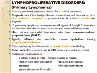 Primary pulmonary lymphomas account for <1% of all lymphomas.
 Diagnosis made if lymphoid proliferation is monoclonal and there are no sites
of extrathoracic lymphoma at presentation or for at least 3 months after
diagnosis.
 1° pulmonary lymphomas encompass non-Hodgkin‘s & Hodgkin's lymphoma,
and lymphoproliferative disorders associated with immunodeficiency states.
 Most primary extranodal lymphomas arise from mucosa-associated
lymphoid tissue (MALT)
 Typically infiltrate the bronchiolar mucosal epithelium, forming
lymphoepithelial lesions.
 Primary pulmonary lymphomas tend to remain localized to the lung
 Recurrence after treatment - up to 50% (often at extrapulmonary sites)
 Radiologic manifestations :
- a solitary nodule or mass - multiple nodules or masses,
- focal or multifocal consolidation - reticulonodular opacities
- atelectasis - Hilar adenopathy (rare)
- pleural effusions (in 7% to 25% )
 LYMPHOPROLIFERATIVE DISORDERS:LYMPHOPROLIFERATIVE DISORDERS:
(Primary Lymphomas)(Primary Lymphomas)
 