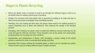 Stages in Plastic Recycling
 Before any plastic waste is recycled, it needs to go through five different stages so that it can
be further used for making various types of products.
 Sorting: It is necessary that every plastic item is separated according to its make and type so
that it can be processed accordingly in the shredding machine.
 Washing: Once the sorting has been done, the plastic waste needs to be washed properly to
remove impurities such as labels and adhesives. This enhances the quality of the finished
product.
 Shredding: After washing, the plastic waste is loaded into different conveyer belts that run the
waste through the different shredders. These shredders tear up the plastic into small pellets,
preparing them for recycling into other products.
 Identification and Classification of Plastic: After shredding, a proper testing of the plastic
pellets is conducted in order to ascertain their quality and class.
 Extruding: This involves melting the shredded plastic so that it can be extruded into pellets,
which are then used for making different types of plastic products.
 