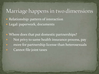  Relationship: pattern of interaction
 Legal: paperwork, documents
 Where does that put domestic partnerships?
 Not privy to same health insurance process, pay
 more for partnership license than heterosexuals
 Cannot file joint taxes
 