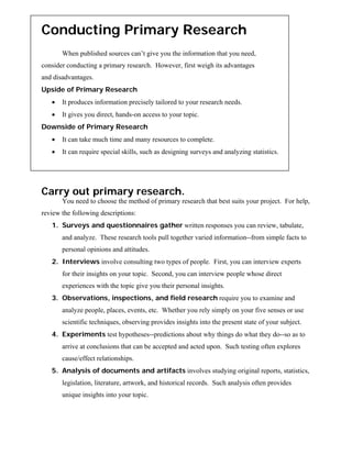 Conducting Primary Research
       When published sources can’t give you the information that you need,
consider conducting a primary research. However, first weigh its advantages
and disadvantages.
Upside of Primary Research
   •   It produces information precisely tailored to your research needs.
   •   It gives you direct, hands-on access to your topic.
Downside of Primary Research
   •   It can take much time and many resources to complete.
   •   It can require special skills, such as designing surveys and analyzing statistics.




Carry out primary research.
       You need to choose the method of primary research that best suits your project. For help,
review the following descriptions:
   1. Surveys and questionnaires gather written responses you can review, tabulate,
       and analyze. These research tools pull together varied information--from simple facts to
       personal opinions and attitudes.
   2. Interviews involve consulting two types of people. First, you can interview experts
       for their insights on your topic. Second, you can interview people whose direct
       experiences with the topic give you their personal insights.
   3. Observations, inspections, and field research require you to examine and
       analyze people, places, events, etc. Whether you rely simply on your five senses or use
       scientific techniques, observing provides insights into the present state of your subject.
   4. Experiments test hypotheses--predictions about why things do what they do--so as to
       arrive at conclusions that can be accepted and acted upon. Such testing often explores
       cause/effect relationships.
   5. Analysis of documents and artifacts involves studying original reports, statistics,
       legislation, literature, artwork, and historical records. Such analysis often provides
       unique insights into your topic.
 