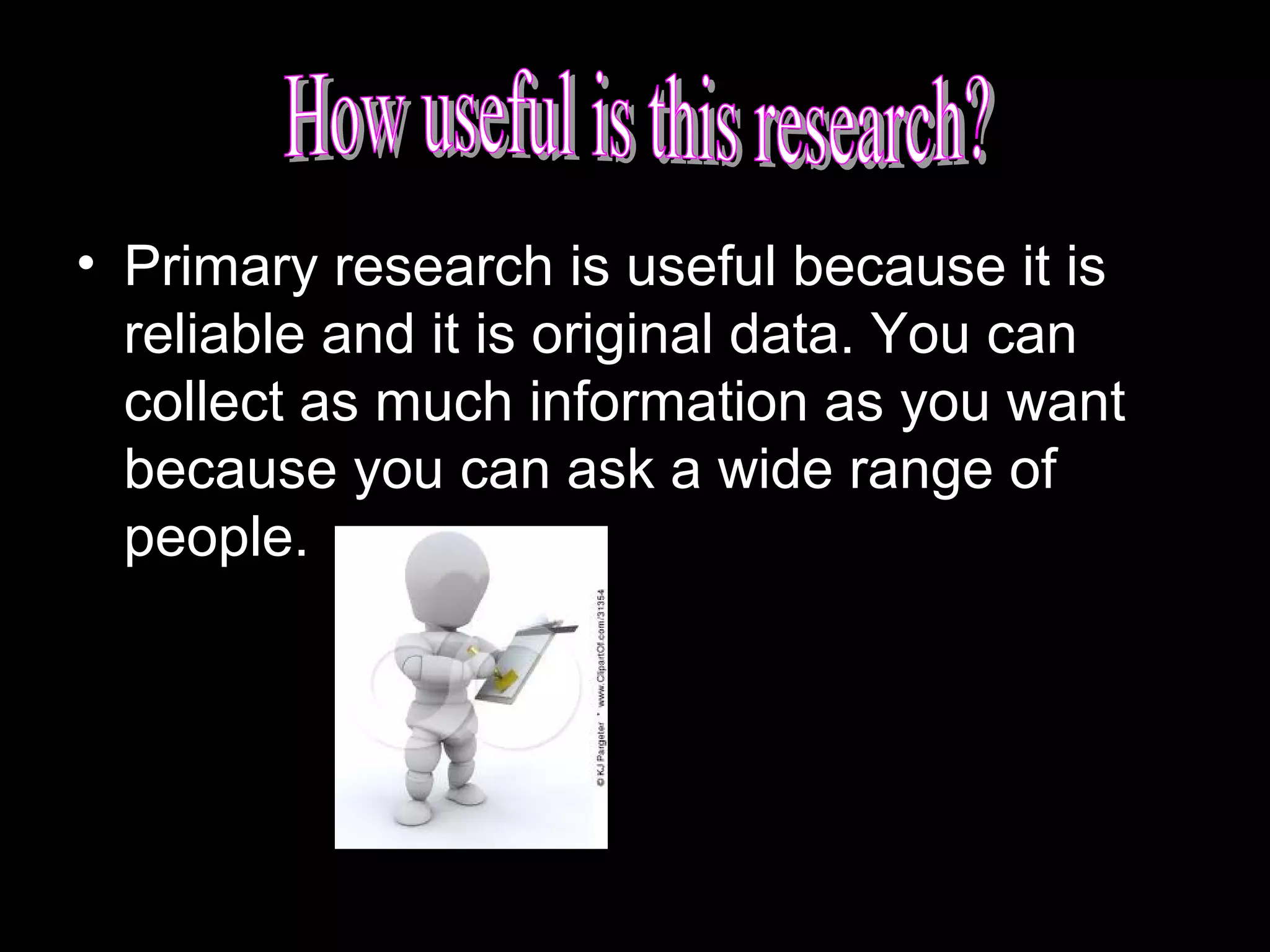 • Primary research is useful because it is
reliable and it is original data. You can
collect as much information as you want
because you can ask a wide range of
people.