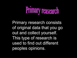 Primary research consists
of original data that you go
out and collect yourself.
This type of research is
used to find out different
peoples opinions.