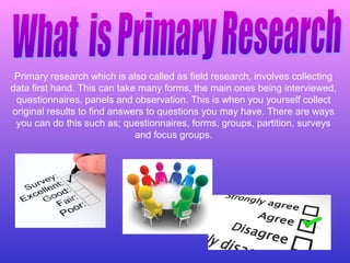 Primary research which is also called as field research, involves collecting
data first hand. This can take many forms, the main ones being interviewed,
questionnaires, panels and observation. This is when you yourself collect
original results to find answers to questions you may have. There are ways
you can do this such as; questionnaires, forms, groups, partition, surveys
and focus groups.
 