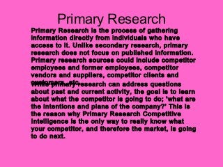 Primary Research
Primary Research is the process of gathering
information directly from individuals who have
access to it. Unlike secondary research, primary
research does not focus on published information.
Primary research sources could include competitor
employees and former employees, competitor
vendors and suppliers, competitor clients and
customers, etc.While primary research can address questions
about past and current activity, the goal is to learn
about what the competitor is going to do; 'what are
the intentions and plans of the company?' This is
the reason why Primary Research Competitive
Intelligence is the only way to really know what
your competitor, and therefore the market, is going
to do next.
 