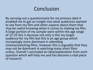 Conclusion
By carrying out a questionnaire for my primary data it
enabled me to get an insight into what audiences wanted
to see from my film and other aspects about them that
may be useful knowing when it comes to making my film.
A large portion of my sample were within the age range
of 15-25 this is because not only is this my target
audience for my film but this is an age group which
increasingly more dominant in attending
cinema/watching films, however this is arguable that they
may not be dominant in watching many short films
unless. Overall I concluded an idea/explanation from each
question which will help me and has become a vital piece
of research.

 