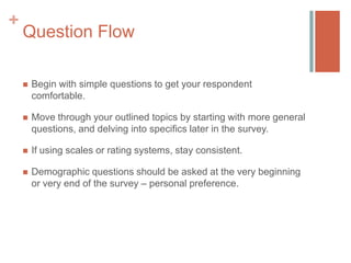 +

Question Flow


Begin with simple questions to get your respondent
comfortable.



Move through your outlined topics by starting with more general
questions, and delving into specifics later in the survey.



If using scales or rating systems, stay consistent.



Demographic questions should be asked at the very beginning
or very end of the survey – personal preference.

 