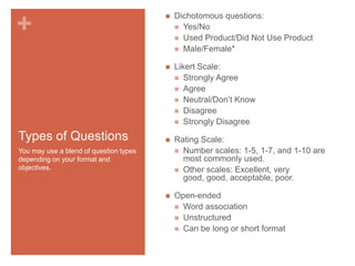 Types of Questions

Dichotomous questions:
 Yes/No
 Used Product/Did Not Use Product
 Male/Female*



+



Likert Scale:
 Strongly Agree
 Agree
 Neutral/Don’t Know
 Disagree
 Strongly Disagree



Rating Scale:
 Number scales: 1-5, 1-7, and 1-10 are
most commonly used.
 Other scales: Excellent, very
good, good, acceptable, poor.



Open-ended
 Word association
 Unstructured
 Can be long or short format

You may use a blend of question types
depending on your format and
objectives.

 