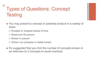 +

Types of Questions: Concept
Testing


You may present a concept or potential product in a variety of
ways:



Read over the phone



Shown in person





Emailed or shipped ahead of time

Shown via computer or tablet screen

It’s suggested that you limit the number of concepts shown in
an interview to 3 concepts to avoid overload.

 