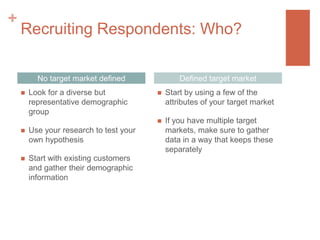 +

Recruiting Respondents: Who?
No target market defined



Use your research to test your
own hypothesis



Start with existing customers
and gather their demographic
information



Start by using a few of the
attributes of your target market





Look for a diverse but
representative demographic
group

Defined target market

If you have multiple target
markets, make sure to gather
data in a way that keeps these
separately

 