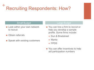 +

Recruiting Respondents: How?
Small Budget


Look within your own network
to recruit



Obtain referrals



Large Budget

Speak with existing customers



You can hire a firm to recruit or
help you develop a sample
profile. Some firms include:



Manta




Dun & Bradstreet
FPDS

You can offer incentives to help
aid participation numbers

 