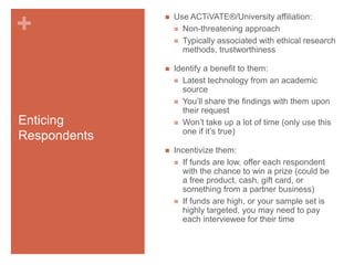 Use ACTiVATE®/University affiliation:
 Non-threatening approach
 Typically associated with ethical research
methods, trustworthiness



+



Identify a benefit to them:
 Latest technology from an academic
source
 You’ll share the findings with them upon
their request
 Won’t take up a lot of time (only use this
one if it’s true)



Incentivize them:
 If funds are low, offer each respondent
with the chance to win a prize (could be
a free product, cash, gift card, or
something from a partner business)
 If funds are high, or your sample set is
highly targeted, you may need to pay
each interviewee for their time

Enticing
Respondents

 