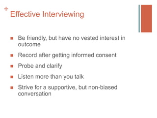 +

Effective Interviewing


Be friendly, but have no vested interest in
outcome



Record after getting informed consent



Probe and clarify



Listen more than you talk



Strive for a supportive, but non-biased
conversation

 