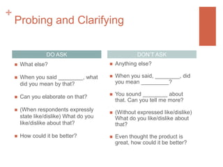 +

Probing and Clarifying
DON’T ASK

DO ASK


What else?



Anything else?



When you said ________, what
did you mean by that?



When you said, ________, did
you mean _________?



Can you elaborate on that?



You sound ________ about
that. Can you tell me more?



(When respondents expressly
state like/dislike) What do you
like/dislike about that?



(Without expressed like/dislike)
What do you like/dislike about
that?



How could it be better?



Even thought the product is
great, how could it be better?

 