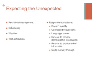 +

Expecting the Unexpected


Recruitment/sample set



Scheduling



Weather



Tech difficulties



Respondent problems:


Doesn’t qualify



Confused by questions



Language barrier



Refusal to provide
demographic information



Refusal to provide other
information



Quits midway through

 