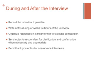 +

During and After the Interview


Record the interview if possible



Write notes during or within 24 hours of the interview



Organize responses in similar format to facilitate comparison



Send notes to respondent for clarification and confirmation
when necessary and appropriate



Send thank you notes for one-on-one interviews

 