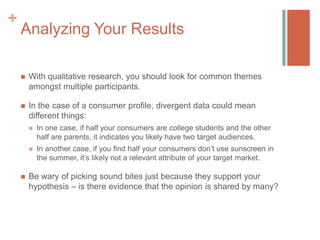 +

Analyzing Your Results


With qualitative research, you should look for common themes
amongst multiple participants.



In the case of a consumer profile, divergent data could mean
different things:






In one case, if half your consumers are college students and the other
half are parents, it indicates you likely have two target audiences.
In another case, if you find half your consumers don’t use sunscreen in
the summer, it’s likely not a relevant attribute of your target market.

Be wary of picking sound bites just because they support your
hypothesis – is there evidence that the opinion is shared by many?

 