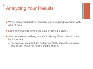 +

Analyzing Your Results


When doing quantitative research, you are going to end up with
a lot of data.



Look for instances where the data is “telling a story”.



Just because something is statistically significant doesn’t mean
it’s important.


For example, you might find that almost 100% of people use paper.
That doesn’t mean you need a chart to show it.

 