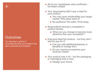Your respondents didn’t see a need for
your product.
 You may have misidentified your target
market. Who does need it?
 No audience? No sales. Pivot away.



Outcomes

All of your hypotheses were confirmed –
full steam ahead!



+



Respondents favored a competitor’s
product heavily.
 What can you change to become more
attractive than your competitor?



Everyone liked the product – but they don’t
want to pay for it!
 Can you add additional features or
benefits to change this?
 Do you need to re-examine your
revenue model?



Your product was a hit – but the packaging
or messaging was a miss.
 Realign your brand.

You may face a variety of
circumstances after your research has
been conducted and analyzed.

 