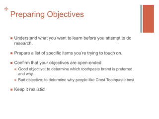 +

Preparing Objectives


Understand what you want to learn before you attempt to do
research.



Prepare a list of specific items you’re trying to touch on.



Confirm that your objectives are open-ended






Good objective: to determine which toothpaste brand is preferred
and why.
Bad objective: to determine why people like Crest Toothpaste best.

Keep it realistic!

 