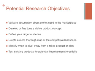 +

Potential Research Objectives


Validate assumption about unmet need in the marketplace



Develop or fine tune a viable product concept



Define your target audience



Create a more thorough map of the competitive landscape



Identify when to pivot away from a failed product or plan



Test existing products for potential improvements or pitfalls

 