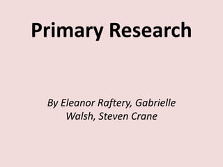 Primary Research
By Eleanor Raftery, Gabrielle
Walsh, Steven Crane

 