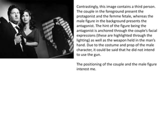 Contrastingly, this image contains a third person.
The couple in the foreground present the
protagonist and the femme fetale, whereas the
male figure in the background presents the
antagonist. The hint of the figure being the
antagonist is anchored through the couple’s facial
expressions (these are highlighted through the
lighting) as well as the weapon held in the man’s
hand. Due to the costume and prop of the male
character, it could be said that he did not intend
to use the gun.
The positioning of the couple and the male figure
interest me.
 
