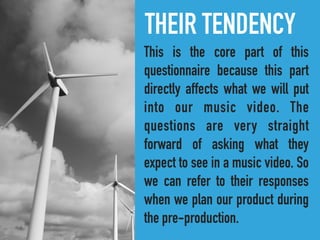 THEIR TENDENCY
This is the core part of this
questionnaire because this part
directly affects what we will put
into our music video. The
questions are very straight
forward of asking what they
expect to see in a music video. So
we can refer to their responses
when we plan our product during
the pre-production.
 