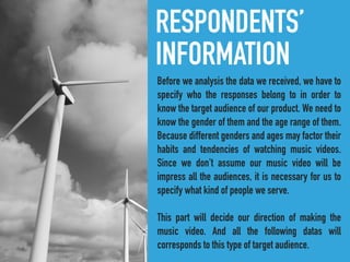 RESPONDENTS’
INFORMATION
Before we analysis the data we received, we have to
specify who the responses belong to in order to
know the target audience of our product. We need to
know the gender of them and the age range of them.
Because different genders and ages may factor their
habits and tendencies of watching music videos.
Since we don't assume our music video will be
impress all the audiences, it is necessary for us to
specify what kind of people we serve.
This part will decide our direction of making the
music video. And all the following datas will
corresponds to this type of target audience.
 