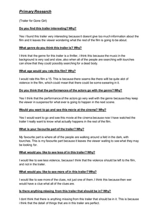 Primary Research
(Trailer for Gone Girl)
Do you find this trailer interesting? Why?
Yes i found this trailer very interesting because it doesnt give too much information about the
film and it leaves the viewer wondering what the rest of the film is going to be about.
What genre do you think this trailer is? Why?
I think that the genre for this trailer is a thriller, i think this because the music in the
background is very sad and slow, also when all of the people are searching with tourches
can show that they could possibly searching for a dead body.
What age would you rate this film? Why?
I would rate this film a 15. This is because there seams like there willl be quite alot of
violence in the film, which could mean that there could be some swearing in it.
Do you think that the performances of the actors go with the genre? Why?
Yes I think that the performance of the actors go very well with the genre because they keep
the viewer in suspense for what ever is going to happen in the next scene.
Would you want to go and see this movie at the cinema? Why?
Yes I would want to go and see this movie at the cinema because now I have watched the
trailer I really want to know what actually happens in the rest of the film.
What is your favourite part of the trailer? Why?
My favourite part is where all of the people are walking around a feld in the dark, with
tourches. This is my favourite part because it leaves the viewer waiting to see what they may
be looking for.
What would you like to see less of in this trailer? Why?
I would like to see less violence, because I think that the violence should be left to the film,
and not in the trailer.
What would you like to see more of in this trailer? Why?
I would like to see more of the clues, not just one of them. I think this because then wer
would have a clue what all of the clues are.
Is there anything missing from this trailer that should be in? Why?
I dont think that there is anything missing from this trailer that should be in it. This is because
i think that the detail of things that are in this trailer are perfect.
 