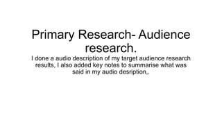 Primary Research- Audience
research.
I done a audio description of my target audience research
results, I also added key notes to summarise what was
said in my audio desription,.
 