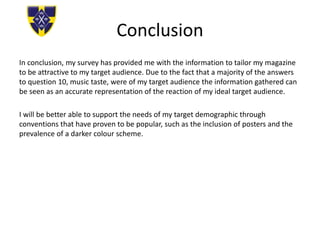 Conclusion
In conclusion, my survey has provided me with the information to tailor my magazine
to be attractive to my target audience. Due to the fact that a majority of the answers
to question 10, music taste, were of my target audience the information gathered can
be seen as an accurate representation of the reaction of my ideal target audience.
I will be better able to support the needs of my target demographic through
conventions that have proven to be popular, such as the inclusion of posters and the
prevalence of a darker colour scheme.
 