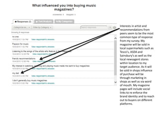 Interests in artist and
recommendations from
peers seem to be the most
common type of response
from my survey. My
magazine will be sold in
local supermarkets such as
Tesco's, ASDA and
Sainsbury’s as well as the
local newsagent stores
within location to my
target audience. As it will
be sold in shops influence
of purchase will be
through marketing in
shops as well as via word
of mouth. My magazine
pages will include social
links to re enforce the
brand identity and to reach
out to buyers on different
platforms.
 